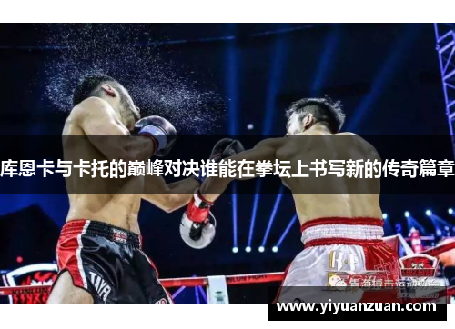 库恩卡与卡托的巅峰对决谁能在拳坛上书写新的传奇篇章
